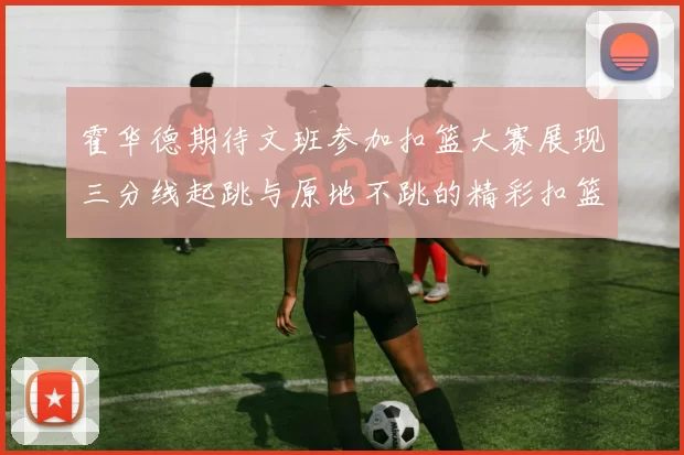 霍华德期待文班参加扣篮大赛展现三分线起跳与原地不跳的精彩扣篮技巧