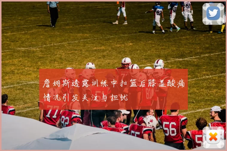 詹姆斯透露训练中扣篮后膝盖酸痛情况引发关注与担忧