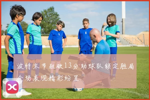 波特末节狂砍13分助球队锁定胜局全场表现精彩纷呈