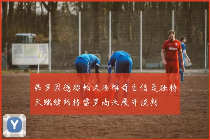 弗罗因德称帕夫洛维奇自信是独特天赋续约格雷罗尚未展开谈判