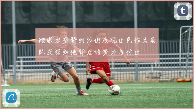 鲍威尔盛赞利拉德表现出色作为前队友深知他背后的努力与付出