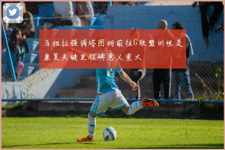 马祖拉强调塔图姆前往G联盟训练是康复关键里程碑意义重大