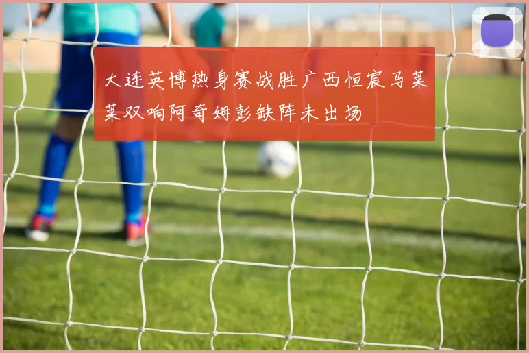 大连英博热身赛战胜广西恒宸马莱莱双响阿奇姆彭缺阵未出场
