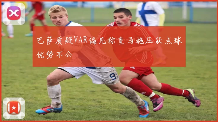 巴萨质疑VAR偏见称皇马施压获点球优势不公
