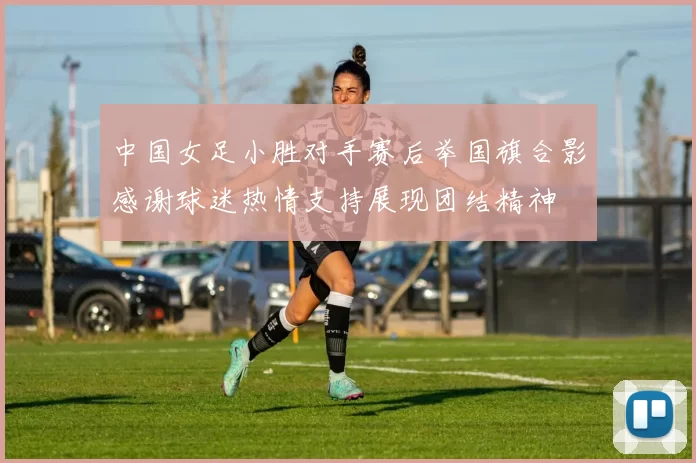 中国女足小胜对手赛后举国旗合影感谢球迷热情支持展现团结精神