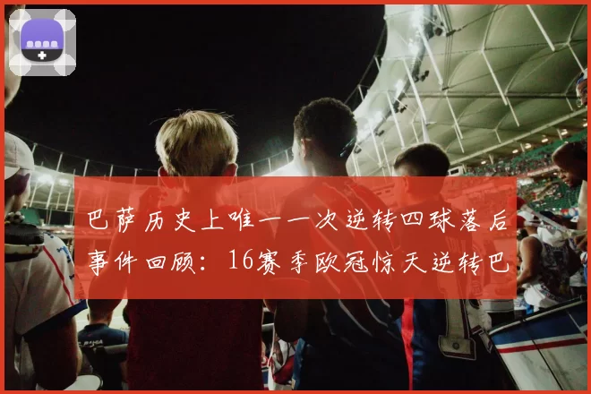 巴萨历史上唯一一次逆转四球落后事件回顾：16赛季欧冠惊天逆转巴黎
