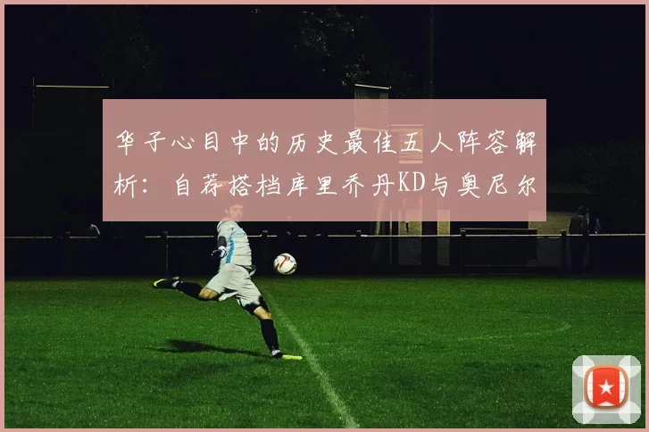 华子心目中的历史最佳五人阵容解析：自荐搭档库里乔丹KD与奥尼尔共襄盛举
