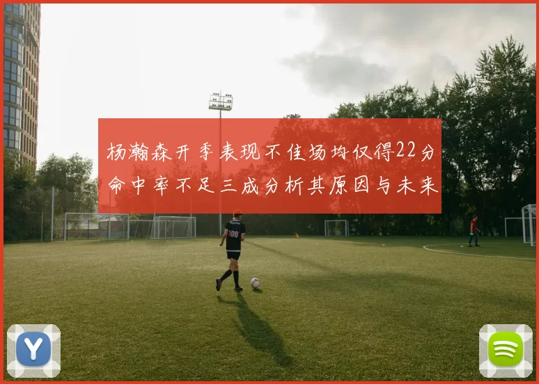 杨瀚森开季表现不佳场均仅得22分命中率不足三成分析其原因与未来发展潜力