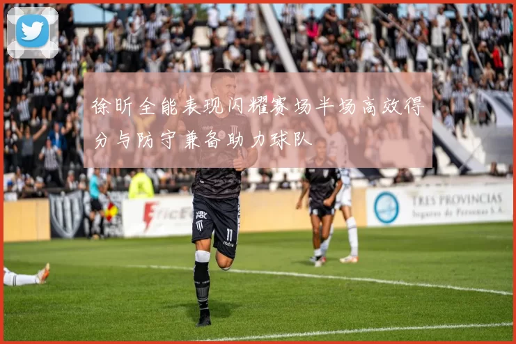 徐昕全能表现闪耀赛场半场高效得分与防守兼备助力球队