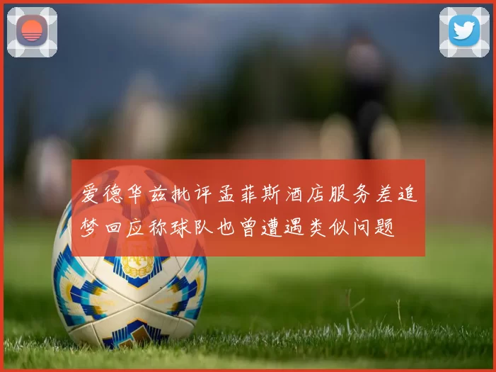 爱德华兹批评孟菲斯酒店服务差追梦回应称球队也曾遭遇类似问题