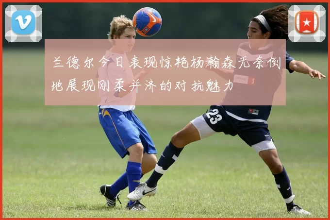 兰德尔今日表现惊艳杨瀚森无奈倒地展现刚柔并济的对抗魅力