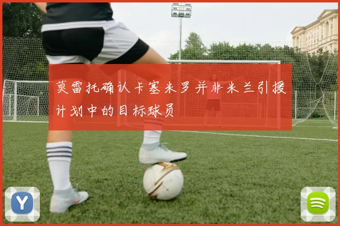 莫雷托确认卡塞米罗并非米兰引援计划中的目标球员