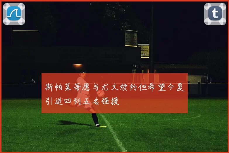 斯帕莱蒂愿与尤文续约但希望今夏引进四到五名强援