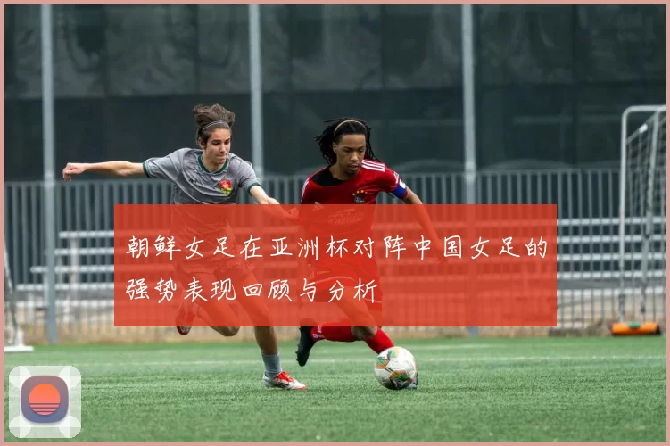朝鲜女足在亚洲杯对阵中国女足的强势表现回顾与分析