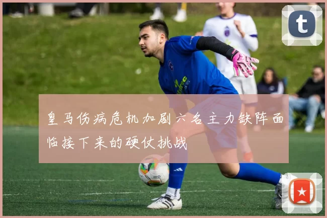 皇马伤病危机加剧六名主力缺阵面临接下来的硬仗挑战